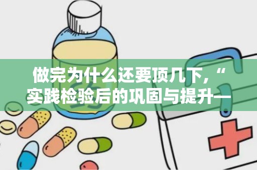 做完为什么还要顶几下,“实践检验后的巩固与提升——为何完成工作后仍需总结反思”