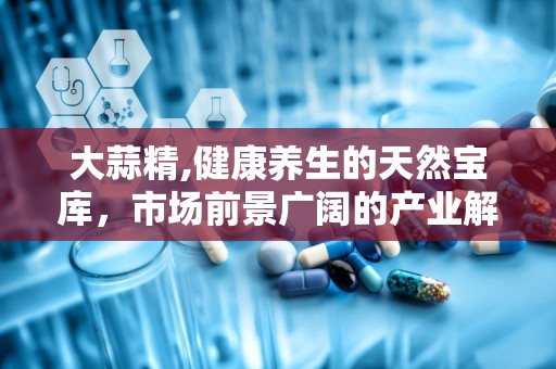 大蒜精,健康养生的天然宝库，市场前景广阔的产业解析