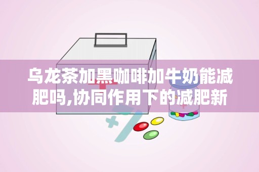 乌龙茶加黑咖啡加牛奶能减肥吗,协同作用下的减肥新选择”