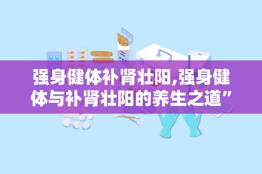 强身健体补肾壮阳,强身健体与补肾壮阳的养生之道”