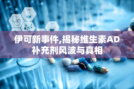 伊可新事件,揭秘维生素AD补充剂风波与真相