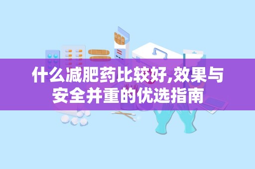 什么减肥药比较好,效果与安全并重的优选指南