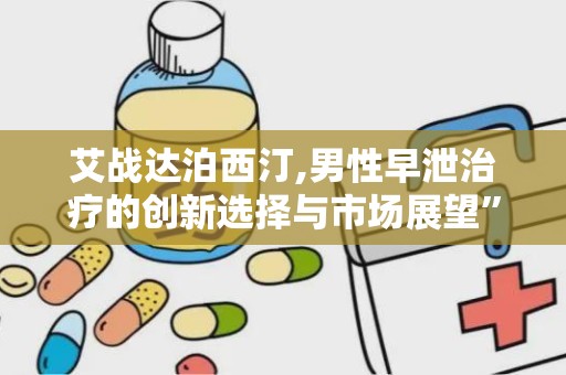 艾战达泊西汀,男性早泄治疗的创新选择与市场展望”