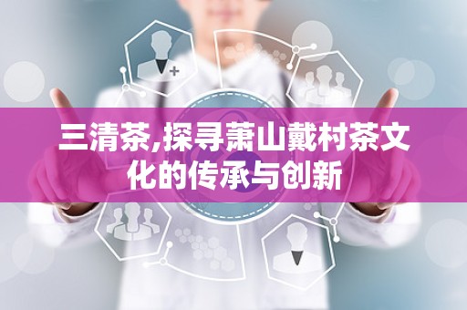 三清茶,探寻萧山戴村茶文化的传承与创新