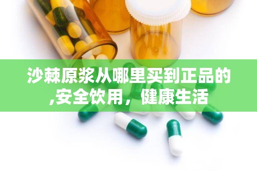 沙棘原浆从哪里买到正品的,安全饮用，健康生活