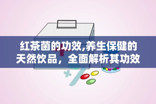 红茶菌的功效,养生保健的天然饮品，全面解析其功效与作用