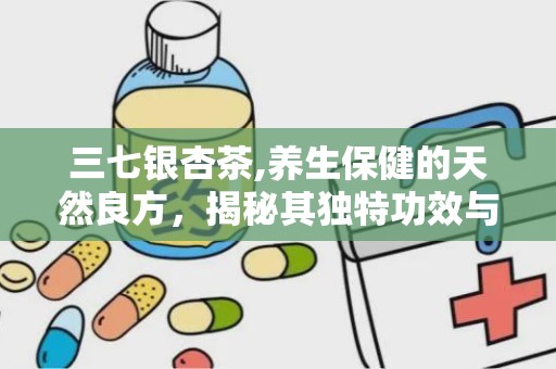 三七银杏茶,养生保健的天然良方，揭秘其独特功效与饮用之道”