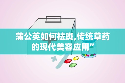 蒲公英如何祛斑,传统草药的现代美容应用”