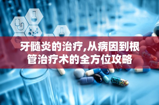 牙髓炎的治疗,从病因到根管治疗术的全方位攻略