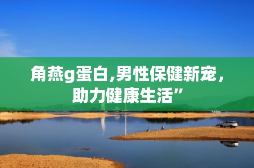 角燕g蛋白,男性保健新宠，助力健康生活”