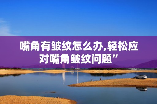 嘴角有皱纹怎么办,轻松应对嘴角皱纹问题”