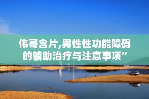 伟哥含片,男性性功能障碍的辅助治疗与注意事项”