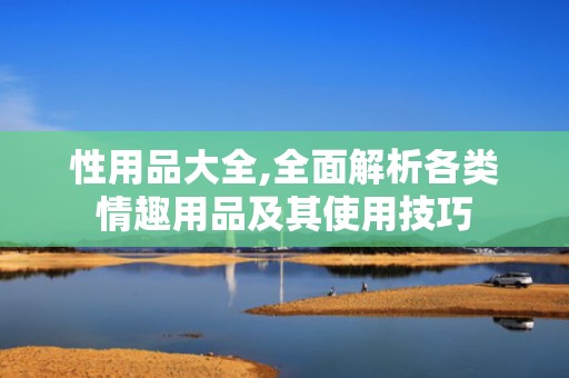性用品大全,全面解析各类情趣用品及其使用技巧