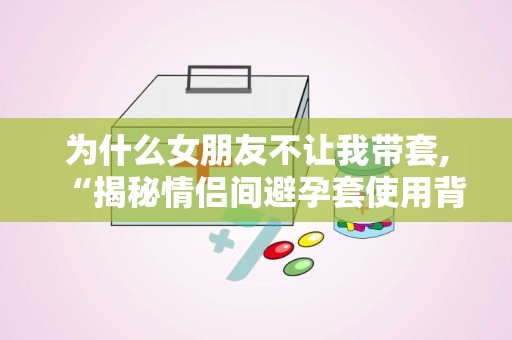 为什么女朋友不让我带套,“揭秘情侣间避孕套使用背后的心理与生理因素”