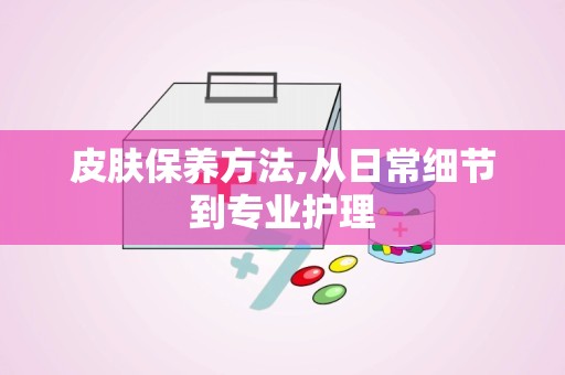 皮肤保养方法,从日常细节到专业护理