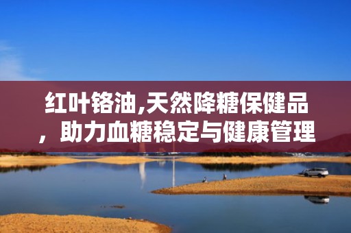 红叶铬油,天然降糖保健品，助力血糖稳定与健康管理