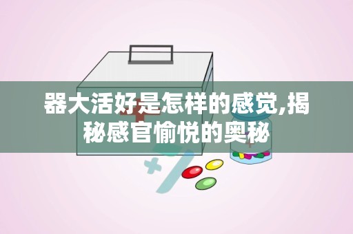 器大活好是怎样的感觉,揭秘感官愉悦的奥秘