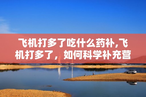 飞机打多了吃什么药补,飞机打多了，如何科学补充营养与药物