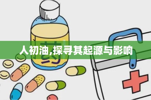 人初油,探寻其起源与影响