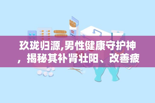 玖珑归源,男性健康守护神，揭秘其补肾壮阳、改善疲劳的神奇功效