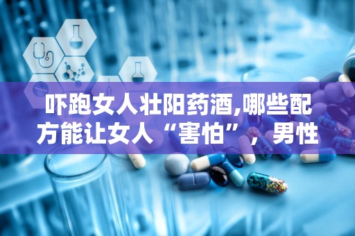 吓跑女人壮阳药酒,哪些配方能让女人“害怕”，男性如何安全饮用？