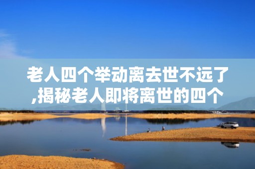 老人四个举动离去世不远了,揭秘老人即将离世的四个关键举动”