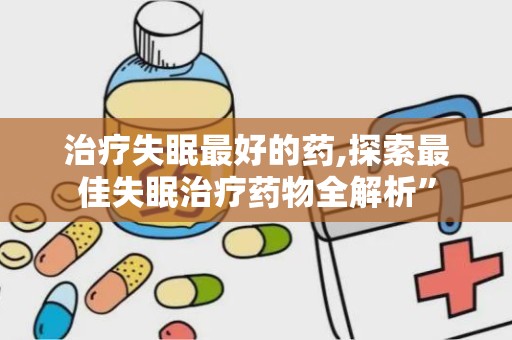 治疗失眠最好的药,探索最佳失眠治疗药物全解析”