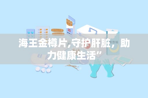 海王金樽片,守护肝脏，助力健康生活”