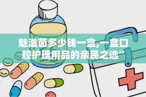 魅滋茵多少钱一盒,一盒口腔护理用品的亲民之选”