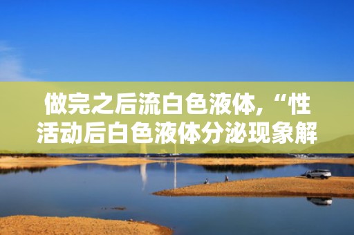 做完之后流白色液体,“性活动后白色液体分泌现象解析”