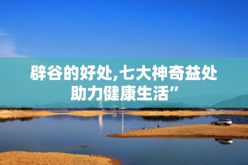 辟谷的好处,七大神奇益处助力健康生活”