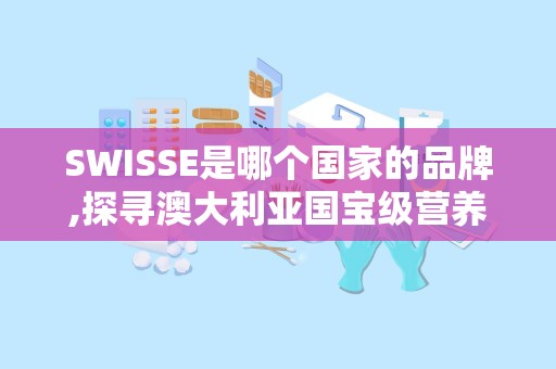 SWISSE是哪个国家的品牌,探寻澳大利亚国宝级营养品牌的传奇故事