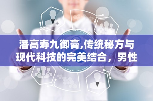 潘高寿九御膏,传统秘方与现代科技的完美结合，男性健康调理新选择”