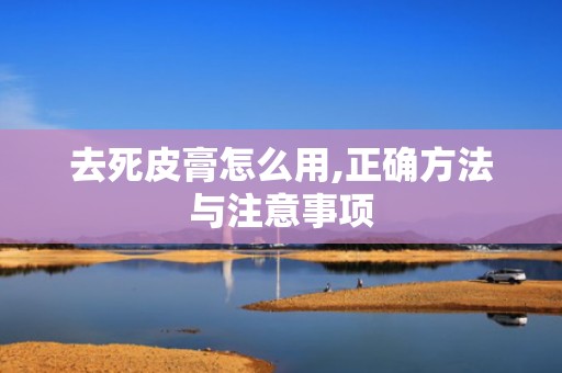 去死皮膏怎么用,正确方法与注意事项