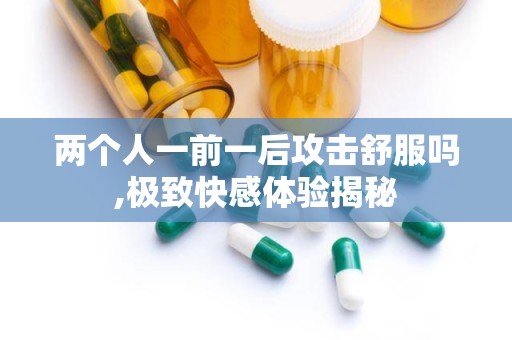 两个人一前一后攻击舒服吗,极致快感体验揭秘