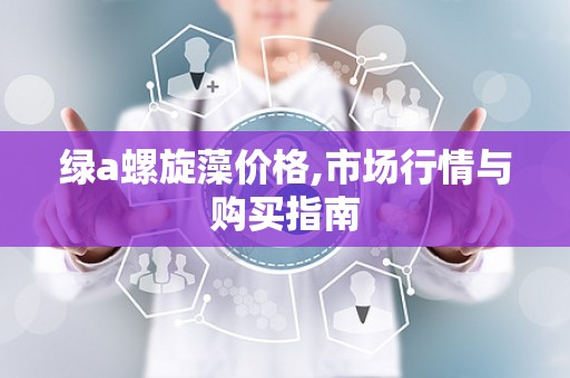 绿a螺旋藻价格,市场行情与购买指南