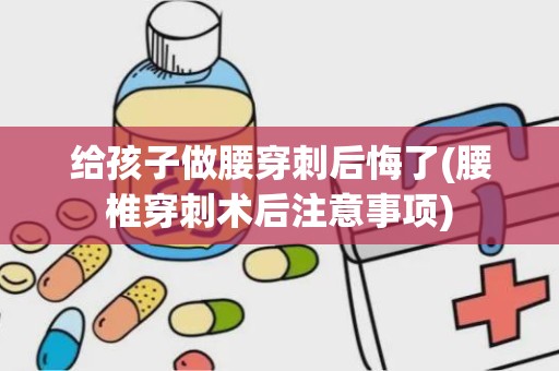 给孩子做腰穿刺后悔了(腰椎穿刺术后注意事项)