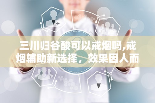 三川归谷酸可以戒烟吗,戒烟辅助新选择，效果因人而异