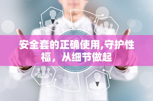 安全套的正确使用,守护性福，从细节做起