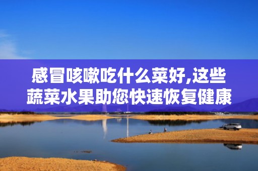 感冒咳嗽吃什么菜好,这些蔬菜水果助您快速恢复健康”