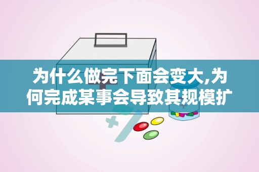 为什么做完下面会变大,为何完成某事会导致其规模扩大？”