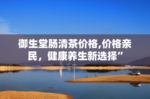 御生堂肠清茶价格,价格亲民，健康养生新选择”