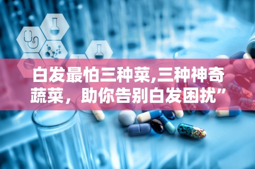 白发最怕三种菜,三种神奇蔬菜，助你告别白发困扰”