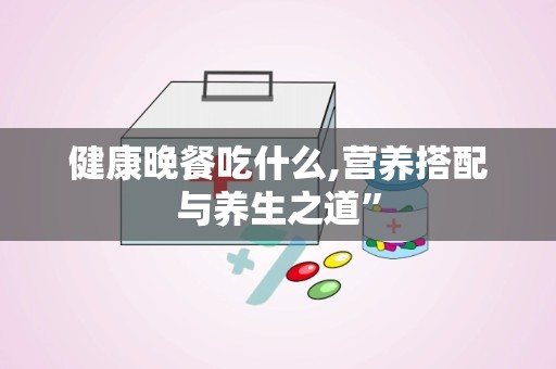 健康晚餐吃什么,营养搭配与养生之道”