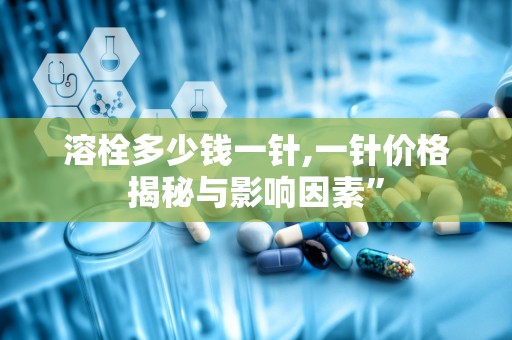 溶栓多少钱一针,一针价格揭秘与影响因素”