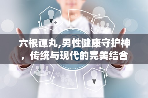 六根谭丸,男性健康守护神，传统与现代的完美结合