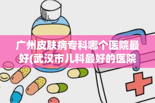 广州皮肤病专科哪个医院最好(武汉市儿科最好的医院)