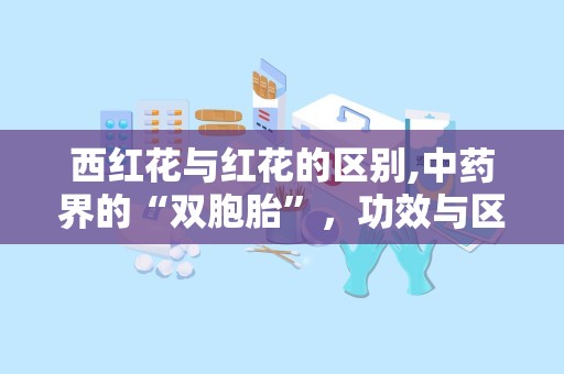 西红花与红花的区别,中药界的“双胞胎”，功效与区别大揭秘