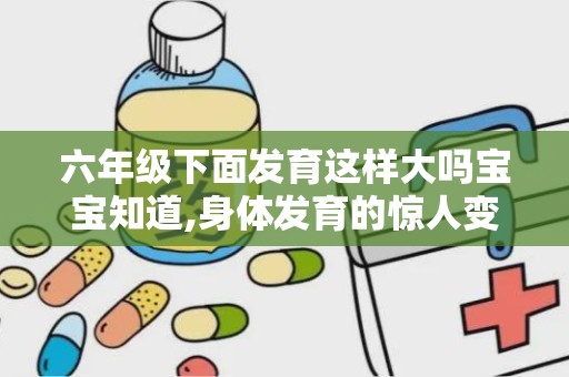 六年级下面发育这样大吗宝宝知道,身体发育的惊人变化