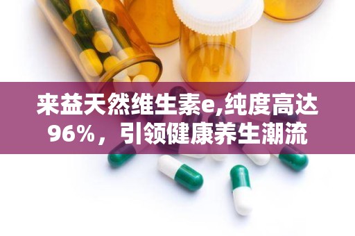 来益天然维生素e,纯度高达96%，引领健康养生潮流